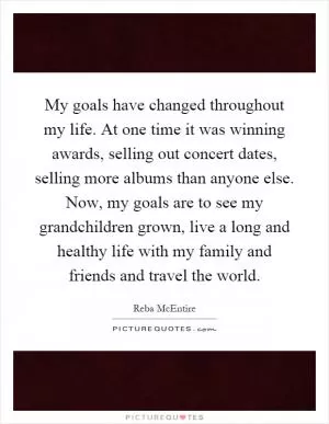 My goals have changed throughout my life. At one time it was winning awards, selling out concert dates, selling more albums than anyone else. Now, my goals are to see my grandchildren grown, live a long and healthy life with my family and friends and travel the world Picture Quote #1
