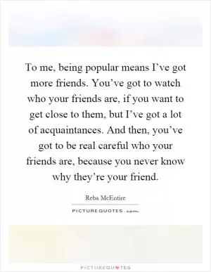 To me, being popular means I’ve got more friends. You’ve got to watch who your friends are, if you want to get close to them, but I’ve got a lot of acquaintances. And then, you’ve got to be real careful who your friends are, because you never know why they’re your friend Picture Quote #1