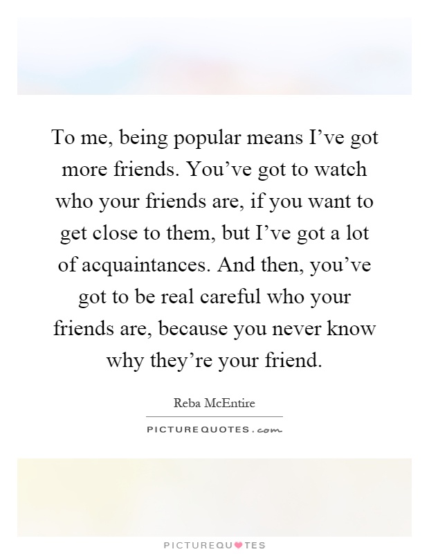 To me, being popular means I've got more friends. You've got to watch who your friends are, if you want to get close to them, but I've got a lot of acquaintances. And then, you've got to be real careful who your friends are, because you never know why they're your friend Picture Quote #1