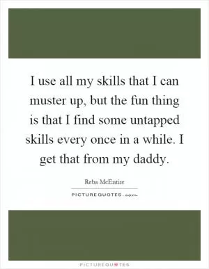 I use all my skills that I can muster up, but the fun thing is that I find some untapped skills every once in a while. I get that from my daddy Picture Quote #1