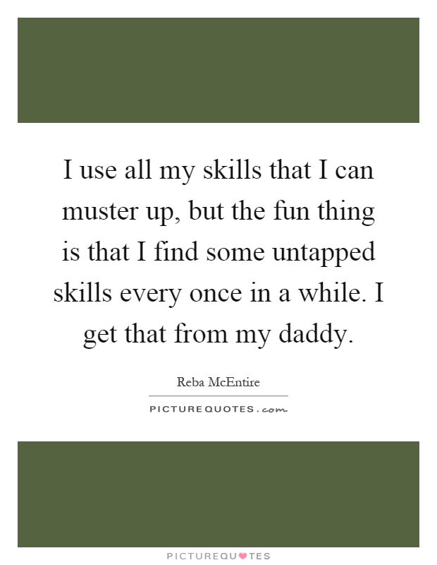 I use all my skills that I can muster up, but the fun thing is that I find some untapped skills every once in a while. I get that from my daddy Picture Quote #1