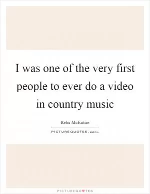 I was one of the very first people to ever do a video in country music Picture Quote #1