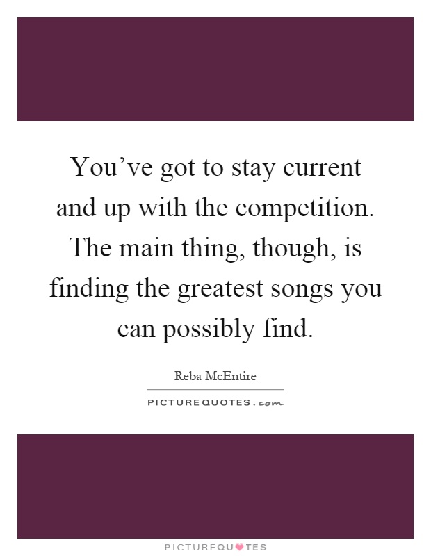 You've got to stay current and up with the competition. The main thing, though, is finding the greatest songs you can possibly find Picture Quote #1