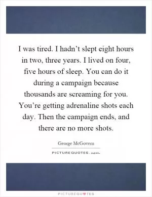 I was tired. I hadn’t slept eight hours in two, three years. I lived on four, five hours of sleep. You can do it during a campaign because thousands are screaming for you. You’re getting adrenaline shots each day. Then the campaign ends, and there are no more shots Picture Quote #1