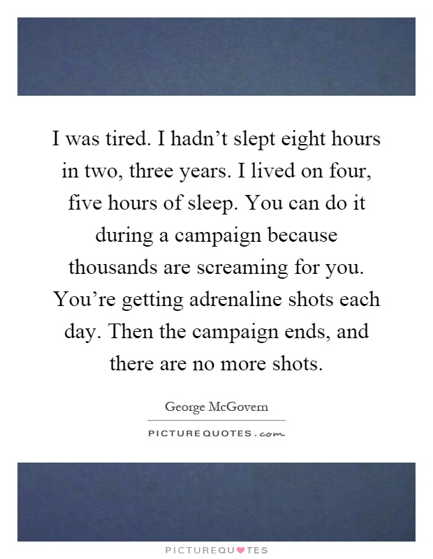 I was tired. I hadn't slept eight hours in two, three years. I lived on four, five hours of sleep. You can do it during a campaign because thousands are screaming for you. You're getting adrenaline shots each day. Then the campaign ends, and there are no more shots Picture Quote #1