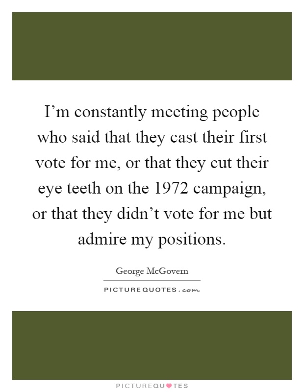 I'm constantly meeting people who said that they cast their first vote for me, or that they cut their eye teeth on the 1972 campaign, or that they didn't vote for me but admire my positions Picture Quote #1