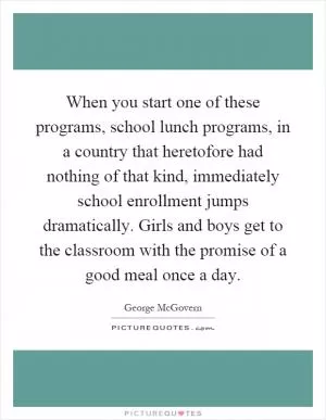 When you start one of these programs, school lunch programs, in a country that heretofore had nothing of that kind, immediately school enrollment jumps dramatically. Girls and boys get to the classroom with the promise of a good meal once a day Picture Quote #1