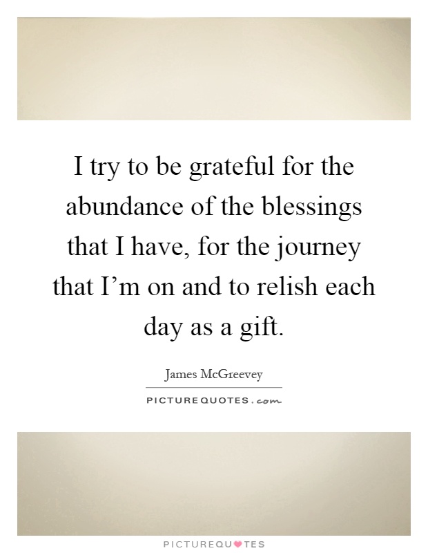 I try to be grateful for the abundance of the blessings that I have, for the journey that I'm on and to relish each day as a gift Picture Quote #1