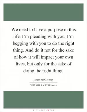 We need to have a purpose in this life. I’m pleading with you, I’m begging with you to do the right thing. And do it not for the sake of how it will impact your own lives, but only for the sake of doing the right thing Picture Quote #1