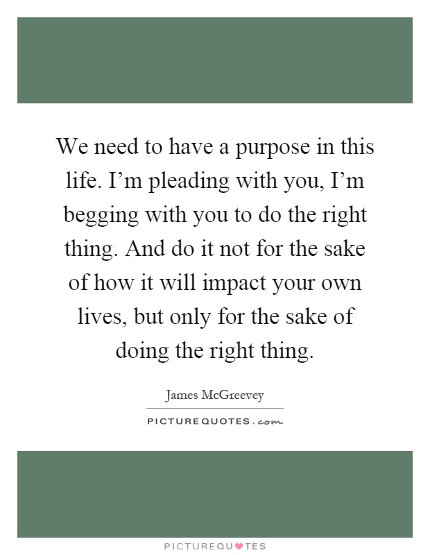 We need to have a purpose in this life. I'm pleading with you, I'm begging with you to do the right thing. And do it not for the sake of how it will impact your own lives, but only for the sake of doing the right thing Picture Quote #1