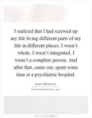 I realized that I had screwed up my life living different parts of my life in different places. I wasn’t whole. I wasn’t integrated. I wasn’t a complete person. And after that, came out, spent some time at a psychiatric hospital Picture Quote #1