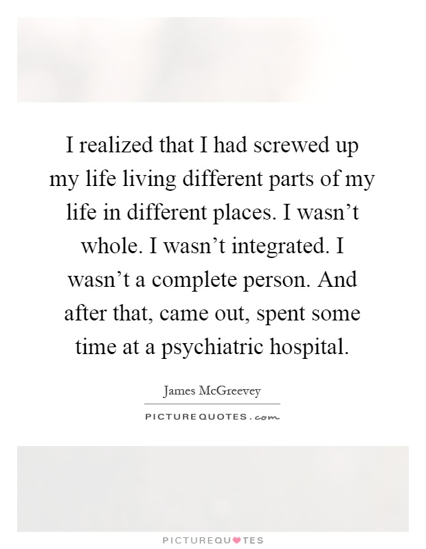 I realized that I had screwed up my life living different parts of my life in different places. I wasn't whole. I wasn't integrated. I wasn't a complete person. And after that, came out, spent some time at a psychiatric hospital Picture Quote #1