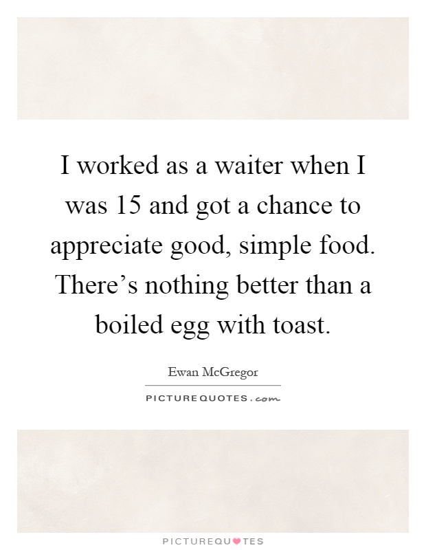 I worked as a waiter when I was 15 and got a chance to appreciate good, simple food. There's nothing better than a boiled egg with toast Picture Quote #1