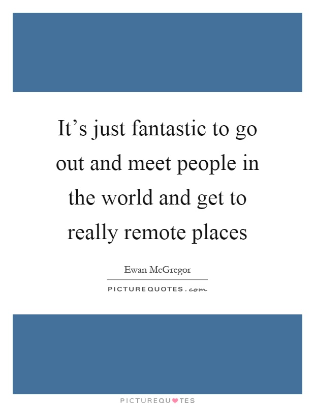 It's just fantastic to go out and meet people in the world and get to really remote places Picture Quote #1