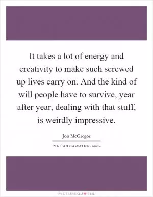 It takes a lot of energy and creativity to make such screwed up lives carry on. And the kind of will people have to survive, year after year, dealing with that stuff, is weirdly impressive Picture Quote #1