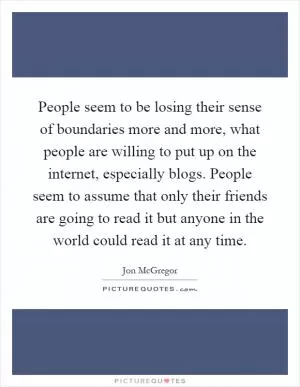 People seem to be losing their sense of boundaries more and more, what people are willing to put up on the internet, especially blogs. People seem to assume that only their friends are going to read it but anyone in the world could read it at any time Picture Quote #1