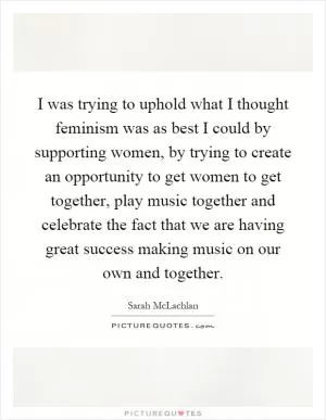 I was trying to uphold what I thought feminism was as best I could by supporting women, by trying to create an opportunity to get women to get together, play music together and celebrate the fact that we are having great success making music on our own and together Picture Quote #1