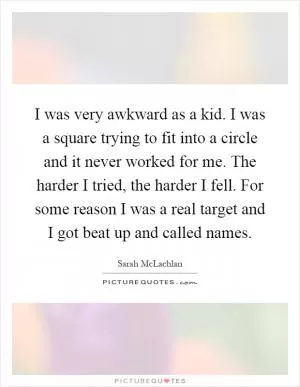 I was very awkward as a kid. I was a square trying to fit into a circle and it never worked for me. The harder I tried, the harder I fell. For some reason I was a real target and I got beat up and called names Picture Quote #1
