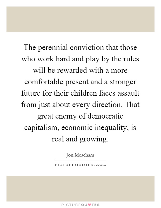 The perennial conviction that those who work hard and play by the rules will be rewarded with a more comfortable present and a stronger future for their children faces assault from just about every direction. That great enemy of democratic capitalism, economic inequality, is real and growing Picture Quote #1