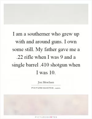 I am a southerner who grew up with and around guns. I own some still. My father gave me a.22 rifle when I was 9 and a single barrel.410 shotgun when I was 10 Picture Quote #1