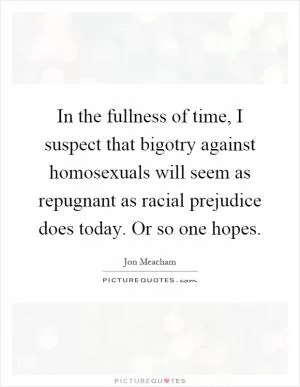 In the fullness of time, I suspect that bigotry against homosexuals will seem as repugnant as racial prejudice does today. Or so one hopes Picture Quote #1