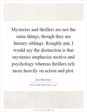 Mysteries and thrillers are not the same things, though they are literary siblings. Roughly put, I would say the distinction is that mysteries emphasize motive and psychology whereas thrillers rely more heavily on action and plot Picture Quote #1