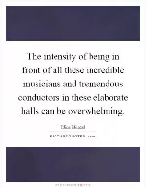 The intensity of being in front of all these incredible musicians and tremendous conductors in these elaborate halls can be overwhelming Picture Quote #1