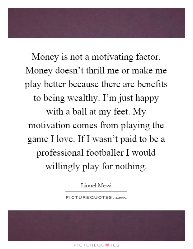 Money is not a motivating factor. Money doesn't thrill me or make me play better because there are benefits to being wealthy. I'm just happy with a ball at my feet. My motivation comes from playing the game I love. If I wasn't paid to be a professional footballer I would willingly play for nothing Picture Quote #1