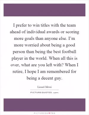 I prefer to win titles with the team ahead of individual awards or scoring more goals than anyone else. I’m more worried about being a good person than being the best football player in the world. When all this is over, what are you left with? When I retire, I hope I am remembered for being a decent guy Picture Quote #1