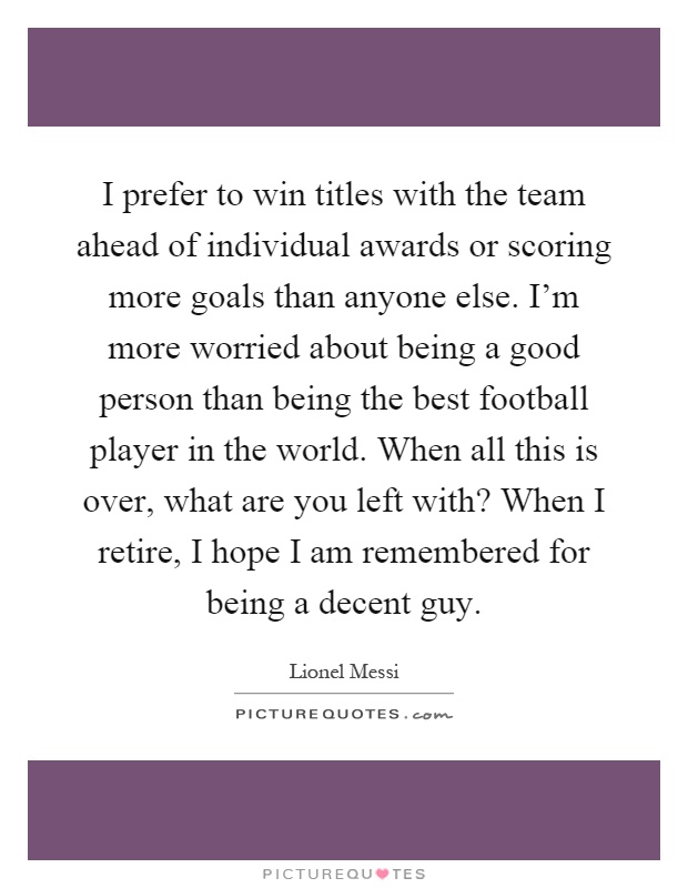 I prefer to win titles with the team ahead of individual awards or scoring more goals than anyone else. I'm more worried about being a good person than being the best football player in the world. When all this is over, what are you left with? When I retire, I hope I am remembered for being a decent guy Picture Quote #1