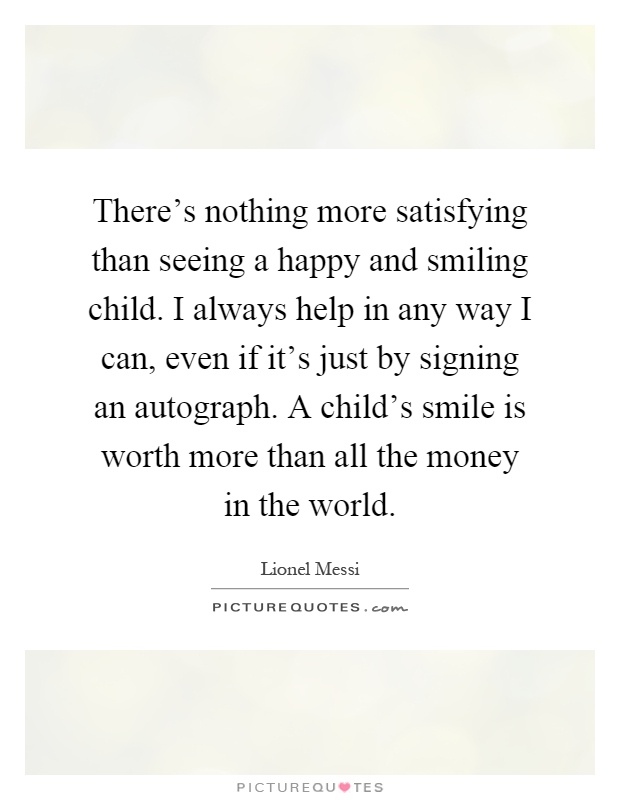 There's nothing more satisfying than seeing a happy and smiling child. I always help in any way I can, even if it's just by signing an autograph. A child's smile is worth more than all the money in the world Picture Quote #1