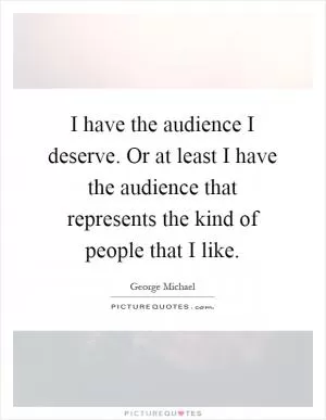 I have the audience I deserve. Or at least I have the audience that represents the kind of people that I like Picture Quote #1