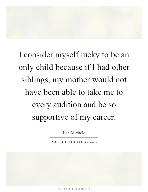 I consider myself lucky to be an only child because if I had other siblings, my mother would not have been able to take me to every audition and be so supportive of my career Picture Quote #1
