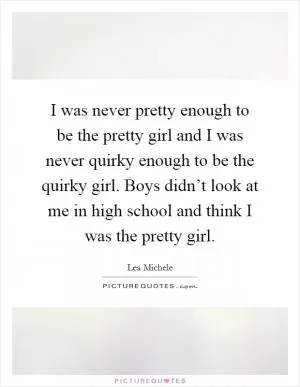 I was never pretty enough to be the pretty girl and I was never quirky enough to be the quirky girl. Boys didn’t look at me in high school and think I was the pretty girl Picture Quote #1