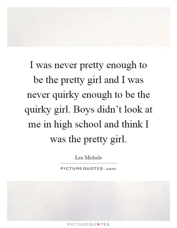 I was never pretty enough to be the pretty girl and I was never quirky enough to be the quirky girl. Boys didn't look at me in high school and think I was the pretty girl Picture Quote #1