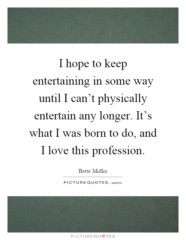 I hope to keep entertaining in some way until I can't physically entertain any longer. It's what I was born to do, and I love this profession Picture Quote #1