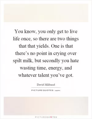 You know, you only get to live life once, so there are two things that that yields. One is that there’s no point in crying over spilt milk, but secondly you hate wasting time, energy, and whatever talent you’ve got Picture Quote #1