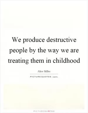 We produce destructive people by the way we are treating them in childhood Picture Quote #1
