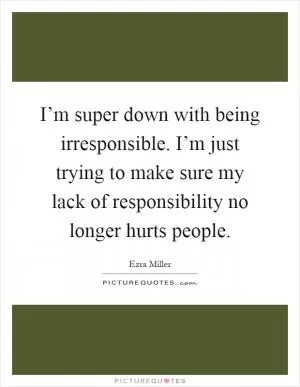 I’m super down with being irresponsible. I’m just trying to make sure my lack of responsibility no longer hurts people Picture Quote #1