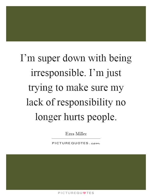 I'm super down with being irresponsible. I'm just trying to make sure my lack of responsibility no longer hurts people Picture Quote #1