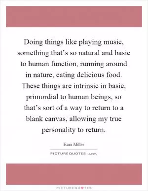 Doing things like playing music, something that’s so natural and basic to human function, running around in nature, eating delicious food. These things are intrinsic in basic, primordial to human beings, so that’s sort of a way to return to a blank canvas, allowing my true personality to return Picture Quote #1