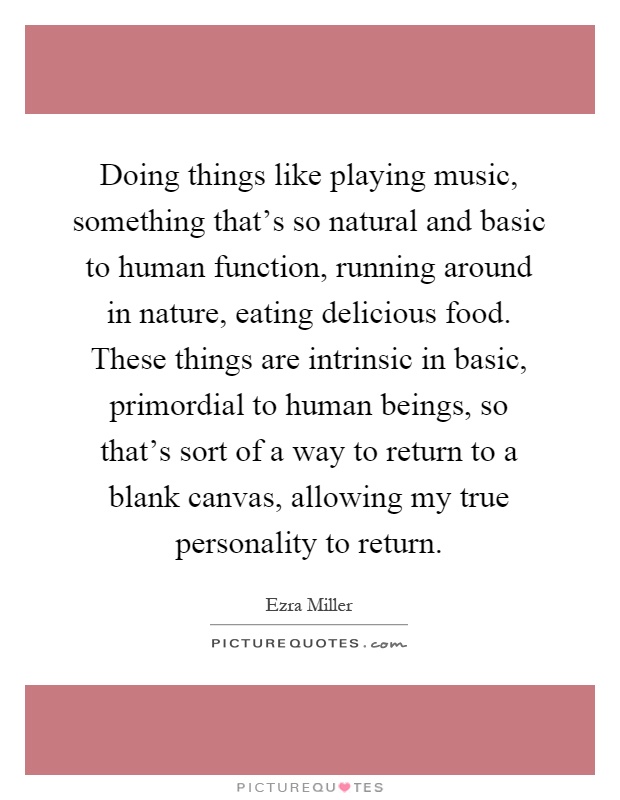 Doing things like playing music, something that's so natural and basic to human function, running around in nature, eating delicious food. These things are intrinsic in basic, primordial to human beings, so that's sort of a way to return to a blank canvas, allowing my true personality to return Picture Quote #1