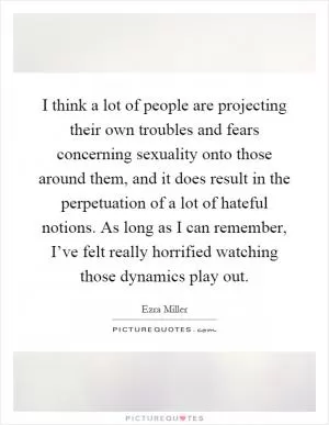 I think a lot of people are projecting their own troubles and fears concerning sexuality onto those around them, and it does result in the perpetuation of a lot of hateful notions. As long as I can remember, I’ve felt really horrified watching those dynamics play out Picture Quote #1