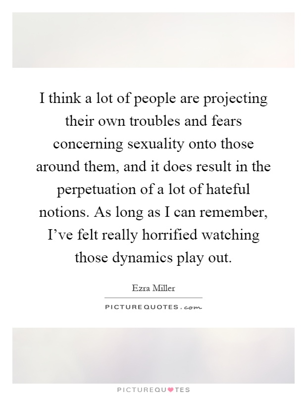 I think a lot of people are projecting their own troubles and fears concerning sexuality onto those around them, and it does result in the perpetuation of a lot of hateful notions. As long as I can remember, I've felt really horrified watching those dynamics play out Picture Quote #1