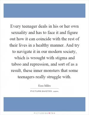 Every teenager deals in his or her own sexuality and has to face it and figure out how it can coincide with the rest of their lives in a healthy manner. And try to navigate it in our modern society, which is wrought with stigma and taboo and repression, and sort of as a result, these inner monsters that some teenagers really struggle with Picture Quote #1