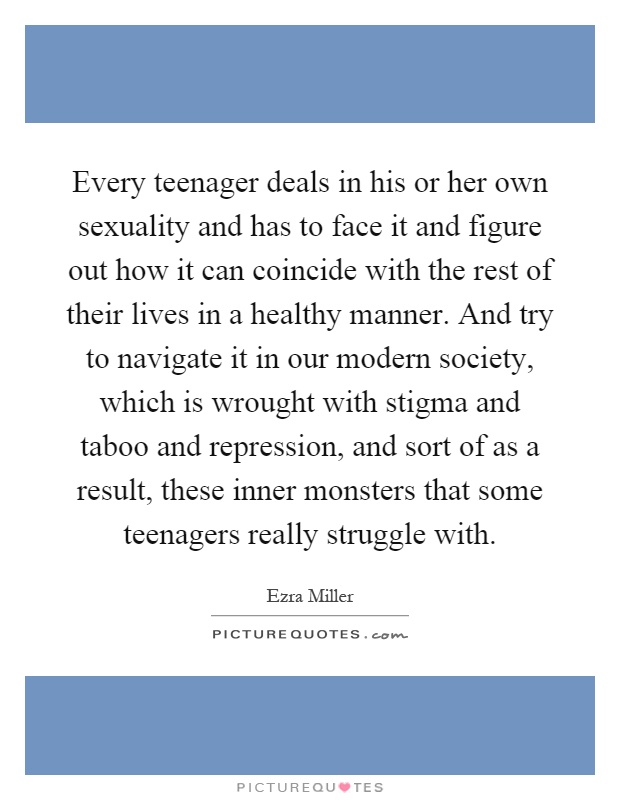Every teenager deals in his or her own sexuality and has to face it and figure out how it can coincide with the rest of their lives in a healthy manner. And try to navigate it in our modern society, which is wrought with stigma and taboo and repression, and sort of as a result, these inner monsters that some teenagers really struggle with Picture Quote #1