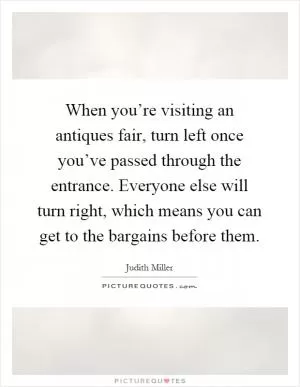When you’re visiting an antiques fair, turn left once you’ve passed through the entrance. Everyone else will turn right, which means you can get to the bargains before them Picture Quote #1