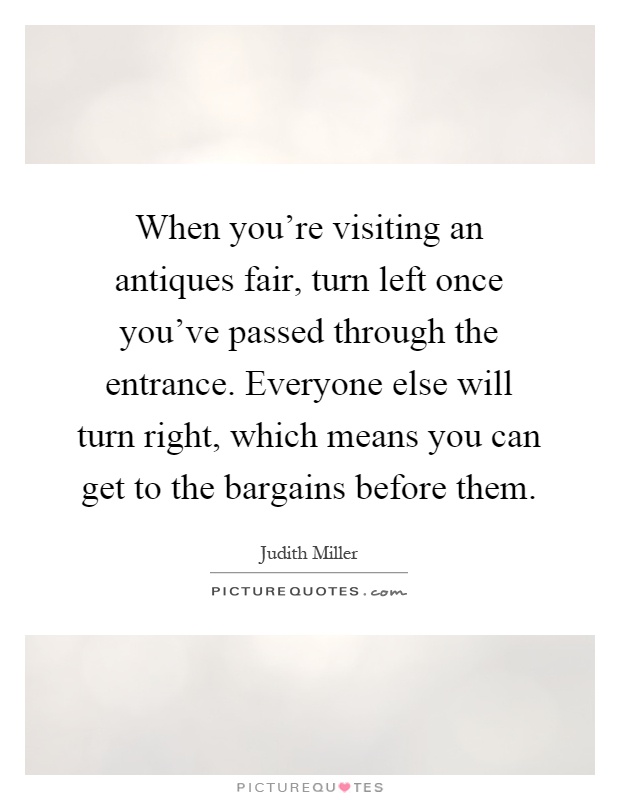 When you're visiting an antiques fair, turn left once you've passed through the entrance. Everyone else will turn right, which means you can get to the bargains before them Picture Quote #1