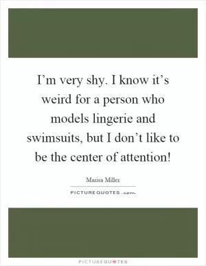 I’m very shy. I know it’s weird for a person who models lingerie and swimsuits, but I don’t like to be the center of attention! Picture Quote #1