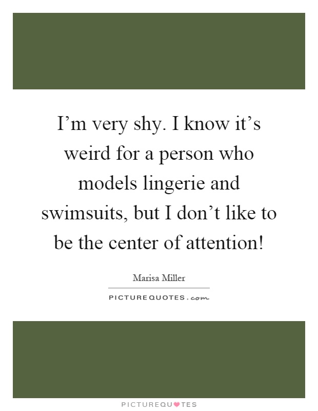I'm very shy. I know it's weird for a person who models lingerie and swimsuits, but I don't like to be the center of attention! Picture Quote #1